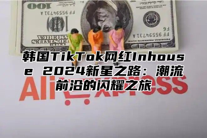 韩国TikTok网红Inhouse 2025新星之路：潮流前沿的闪耀之旅
