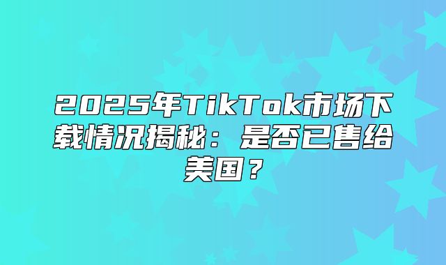 2025年TikTok市场下载情况揭秘：是否已售给美国？