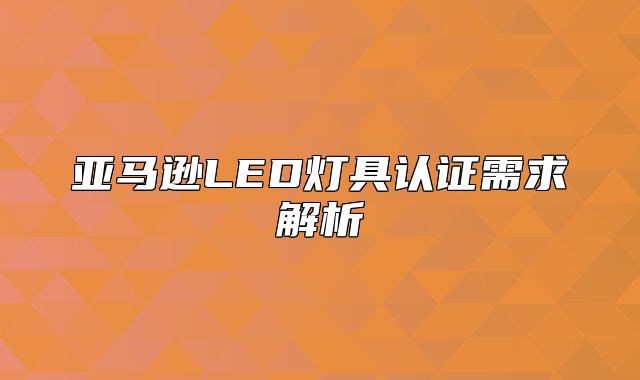 亚马逊LED灯具认证需求解析