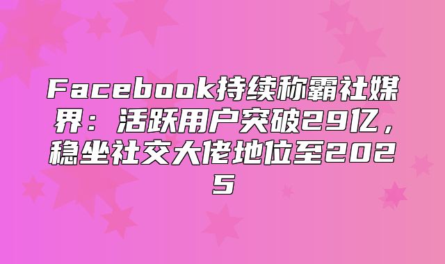 Facebook持续称霸社媒界：活跃用户突破29亿，稳坐社交大佬地位至2025