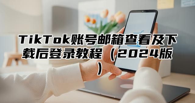 TikTok账号邮箱查看及下载后登录教程2025版