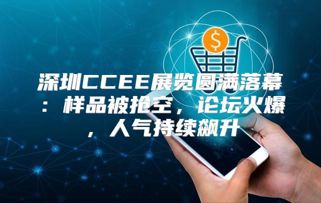 深圳CCEE展览圆满落幕：样品被抢空，论坛火爆，人气持续飙升