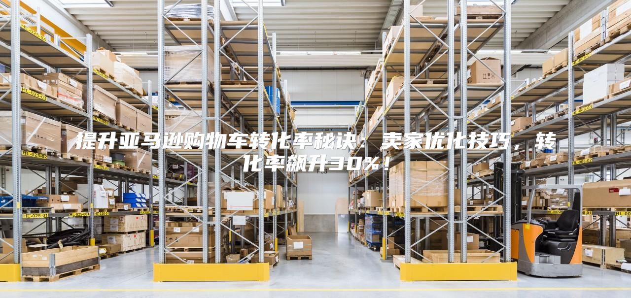 提升亚马逊购物车转化率秘诀：卖家优化技巧，转化率飙升30%！