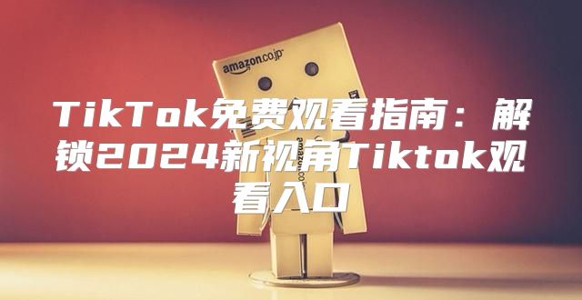 TikTok免费观看指南：解锁2025新视角Tiktok观看入口