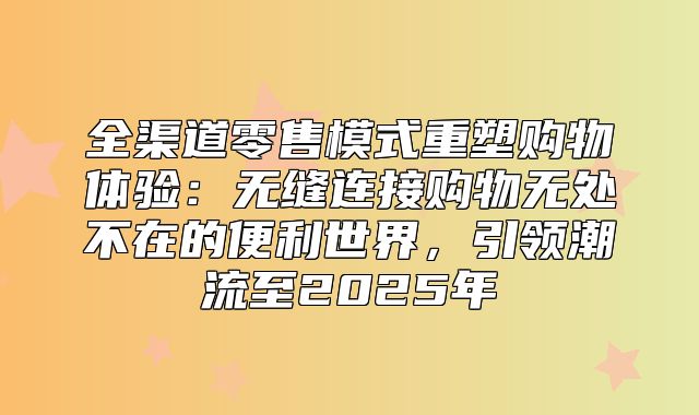 全渠道零售模式重塑购物体验：无缝连接购物无处不在的便利世界，引领潮流至2025年