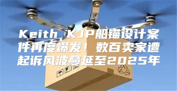Keith KJP船锚设计案件再度爆发！数百卖家遭起诉风波蔓延至2025年