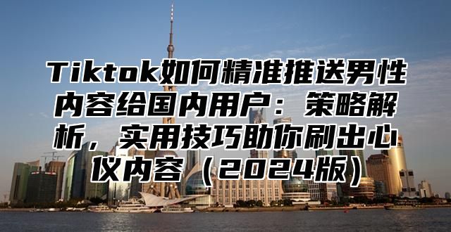 Tiktok如何精准推送男性内容给国内用户：策略解析，实用技巧助你刷出心仪内容2025版