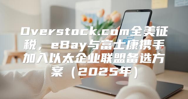 Overstock.com全美征税，eBay与富士康携手加入以太企业联盟备选方案2025年
