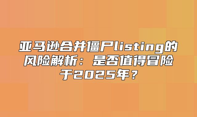 亚马逊合并僵尸listing的风险解析：是否值得冒险于2025年？