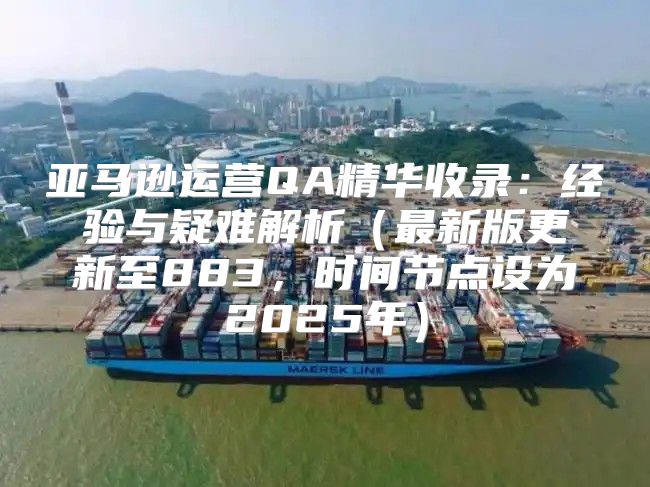 亚马逊运营QA精华收录：经验与疑难解析最新版更新至883，时间节点设为2025年