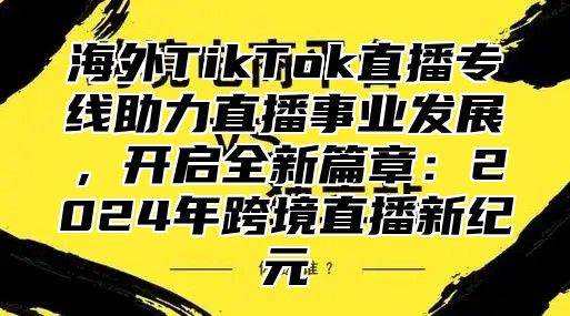 海外TikTok直播专线助力直播事业发展，开启全新篇章：2025年跨境直播新纪元
