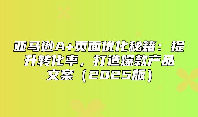 亚马逊A+页面优化秘籍：提升转化率，打造爆款产品文案2025版