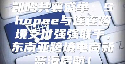 凯鸣共襄盛举：Shopee与连连跨境支付强强联手，东南亚跨境电商新蓝海启航！