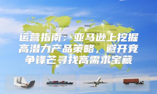 运营指南：亚马逊上挖掘高潜力产品策略，避开竞争锋芒寻找高需求宝藏