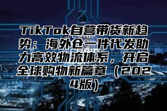 TikTok自营带货新趋势：海外仓一件代发助力高效物流体系，开启全球购物新篇章2025版