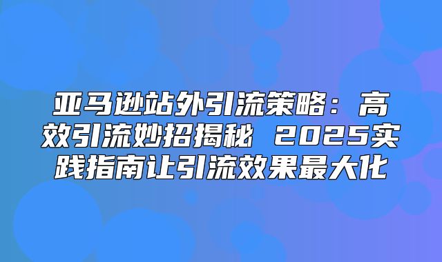 亚马逊站外引流策略：高效引流妙招揭秘 2025实践指南让引流效果最大化
