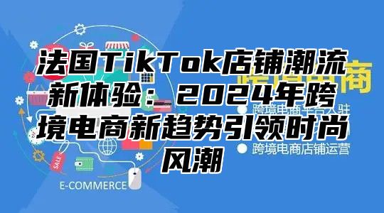 法国TikTok店铺潮流新体验：2025年跨境电商新趋势引领时尚风潮