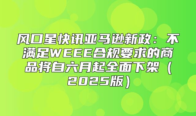 风口星快讯亚马逊新政：不满足WEEE合规要求的商品将自六月起全面下架2025版