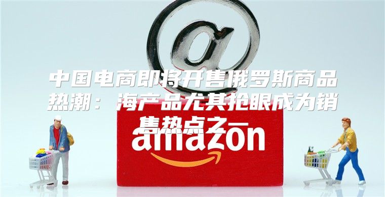 中国电商即将开售俄罗斯商品热潮：海产品尤其抢眼成为销售热点之一