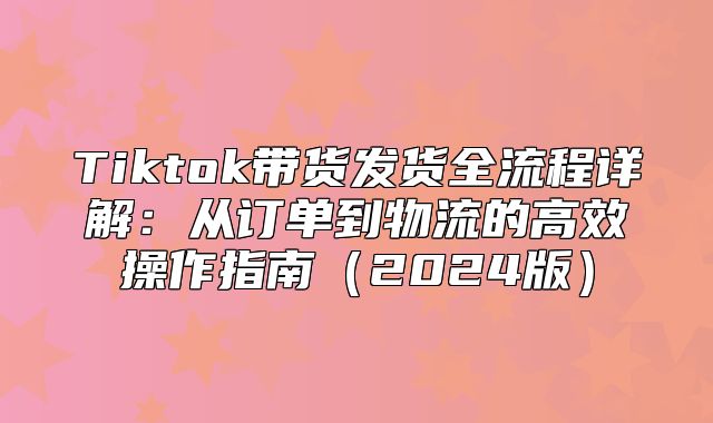Tiktok带货发货全流程详解：从订单到物流的高效操作指南2025版