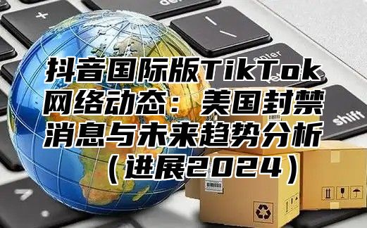 抖音国际版TikTok网络动态：美国封禁消息与未来趋势分析进展2025