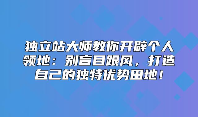 独立站大师教你开辟个人领地：别盲目跟风，打造自己的独特优势田地！
