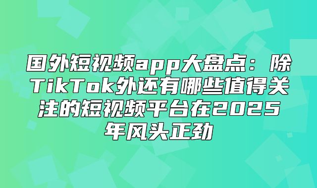 国外短视频app大盘点：除TikTok外还有哪些值得关注的短视频平台在2025年风头正劲