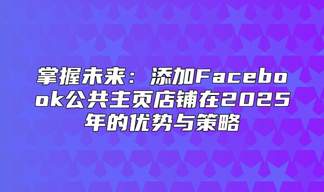 掌握未来：添加Facebook公共主页店铺在2025年的优势与策略