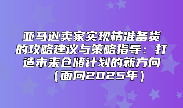 亚马逊卖家实现精准备货的攻略建议与策略指导：打造未来仓储计划的新方向面向2025年