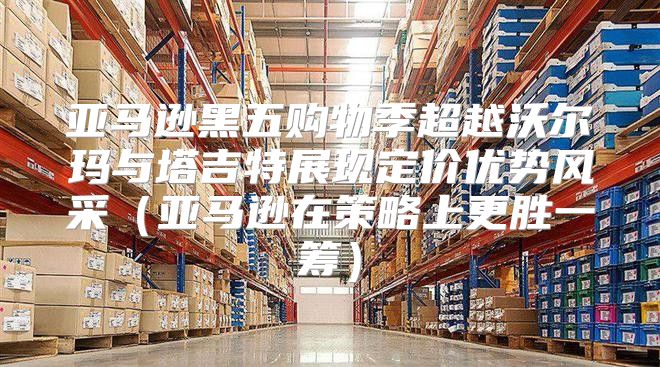 亚马逊黑五购物季超越沃尔玛与塔吉特展现定价优势风采亚马逊在策略上更胜一筹