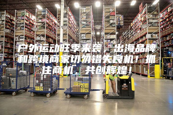 户外运动旺季来袭，出海品牌和跨境商家切勿错失良机！抓住商机，共创辉煌！