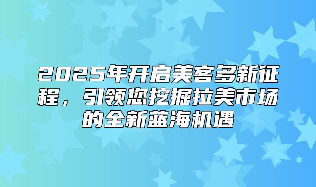 2025年开启美客多新征程，引领您挖掘拉美市场的全新蓝海机遇