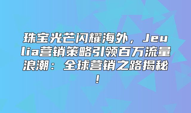 珠宝光芒闪耀海外，Jeulia营销策略引领百万流量浪潮：全球营销之路揭秘！
