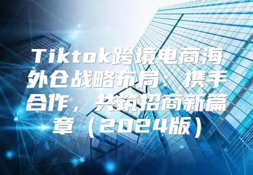 Tiktok跨境电商海外仓战略布局：携手合作，共筑招商新篇章2025版