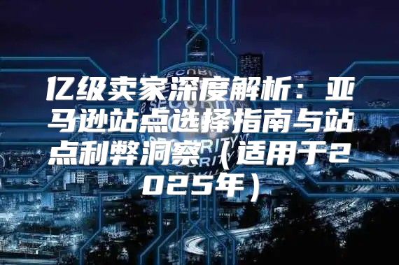 亿级卖家深度解析：亚马逊站点选择指南与站点利弊洞察适用于2025年