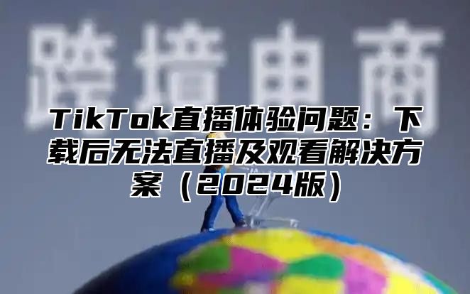 TikTok直播体验问题：下载后无法直播及观看解决方案2025版