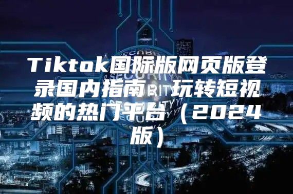 Tiktok国际版网页版登录国内指南：玩转短视频的热门平台2025版