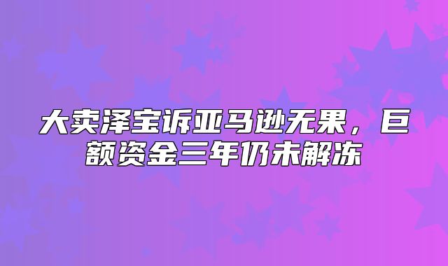 大卖泽宝诉亚马逊无果，巨额资金三年仍未解冻