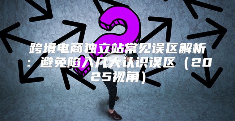跨境电商独立站常见误区解析：避免陷入几大认识误区2025视角
