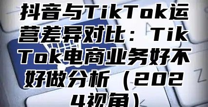 抖音与TikTok运营差异对比：TikTok电商业务好不好做分析2025视角