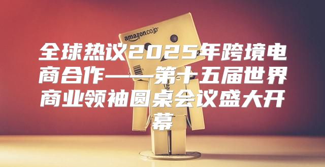 全球热议2025年跨境电商合作——第十五届世界商业领袖圆桌会议盛大开幕
