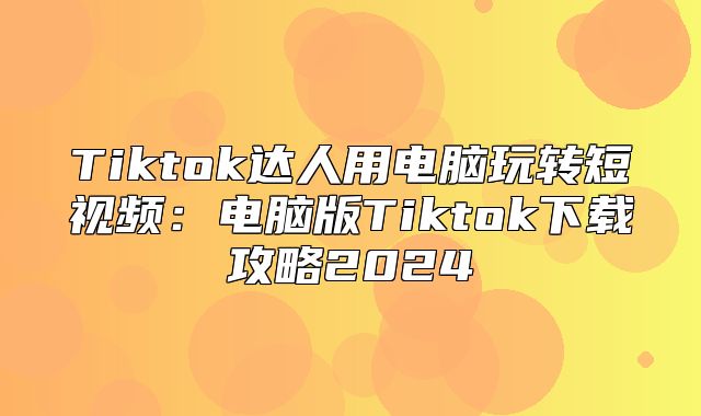 Tiktok达人用电脑玩转短视频：电脑版Tiktok下载攻略2025