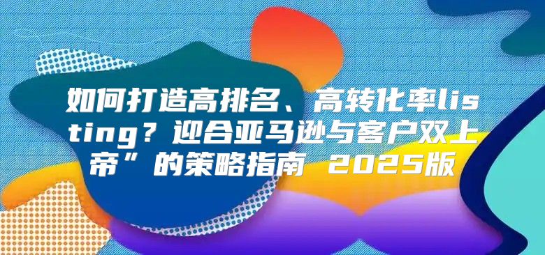 如何打造高排名、高转化率listing？迎合亚马逊与客户双上帝”的策略指南 2025版
