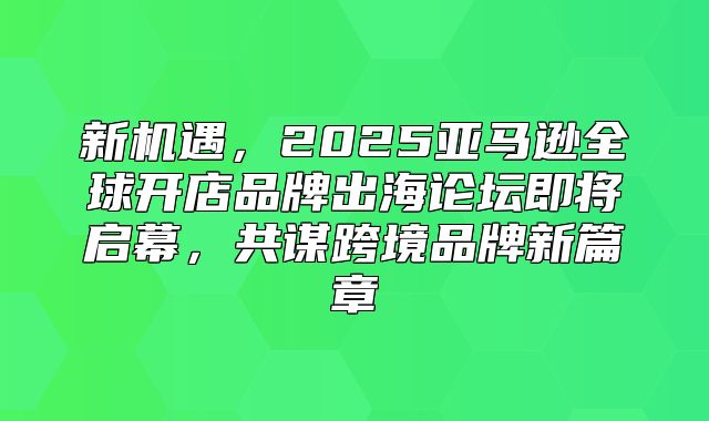 新机遇，2025亚马逊全球开店品牌出海论坛即将启幕，共谋跨境品牌新篇章