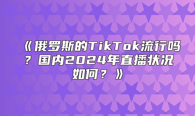 俄罗斯的TikTok流行吗？国内2025年直播状况如何？