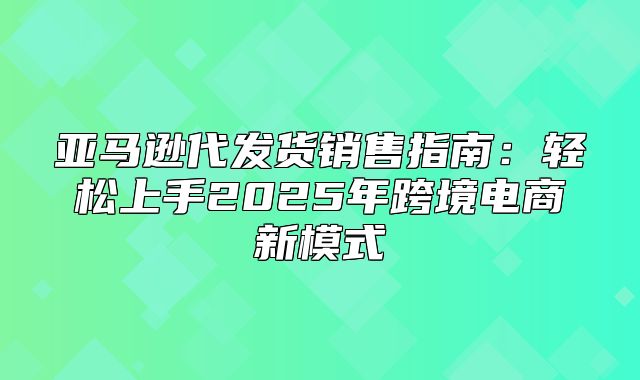 亚马逊代发货销售指南：轻松上手2025年跨境电商新模式