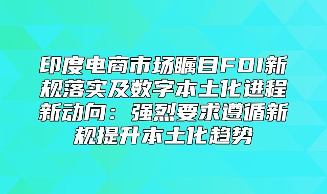 印度电商市场瞩目FDI新规落实及数字本土化进程新动向：强烈要求遵循新规提升本土化趋势