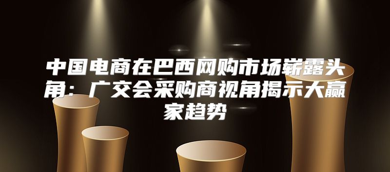中国电商在巴西网购市场崭露头角：广交会采购商视角揭示大赢家趋势