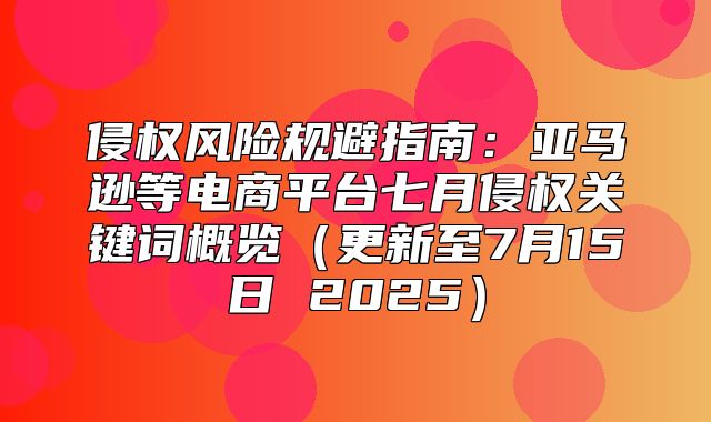 侵权风险规避指南：亚马逊等电商平台七月侵权关键词概览更新至7月15日 2025