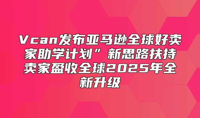 Vcan发布亚马逊全球好卖家助学计划”新思路扶持卖家盈收全球2025年全新升级